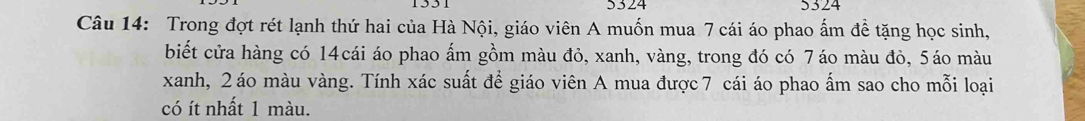 5324 5324 
Câu 14: Trong đợt rét lạnh thứ hai của Hà Nội, giáo viên A muốn mua 7 cái áo phao ẩm đề tặng học sinh, 
biết cửa hàng có 14cái áo phao ấm gồm màu đỏ, xanh, vàng, trong đó có 7áo màu đỏ, 5áo màu 
xanh, 2 áo màu vàng. Tính xác suất để giáo viên A mua được7 cái áo phao ấm sao cho mỗi loại 
có ít nhất 1 màu.