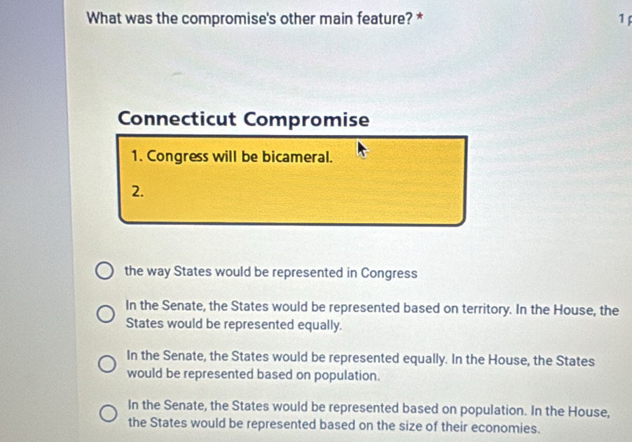 What was the compromise's other main feature? * 1 
Connecticut Compromise
1. Congress will be bicameral.
2.
the way States would be represented in Congress
In the Senate, the States would be represented based on territory. In the House, the
States would be represented equally.
In the Senate, the States would be represented equally. In the House, the States
would be represented based on population.
In the Senate, the States would be represented based on population. In the House,
the States would be represented based on the size of their economies.