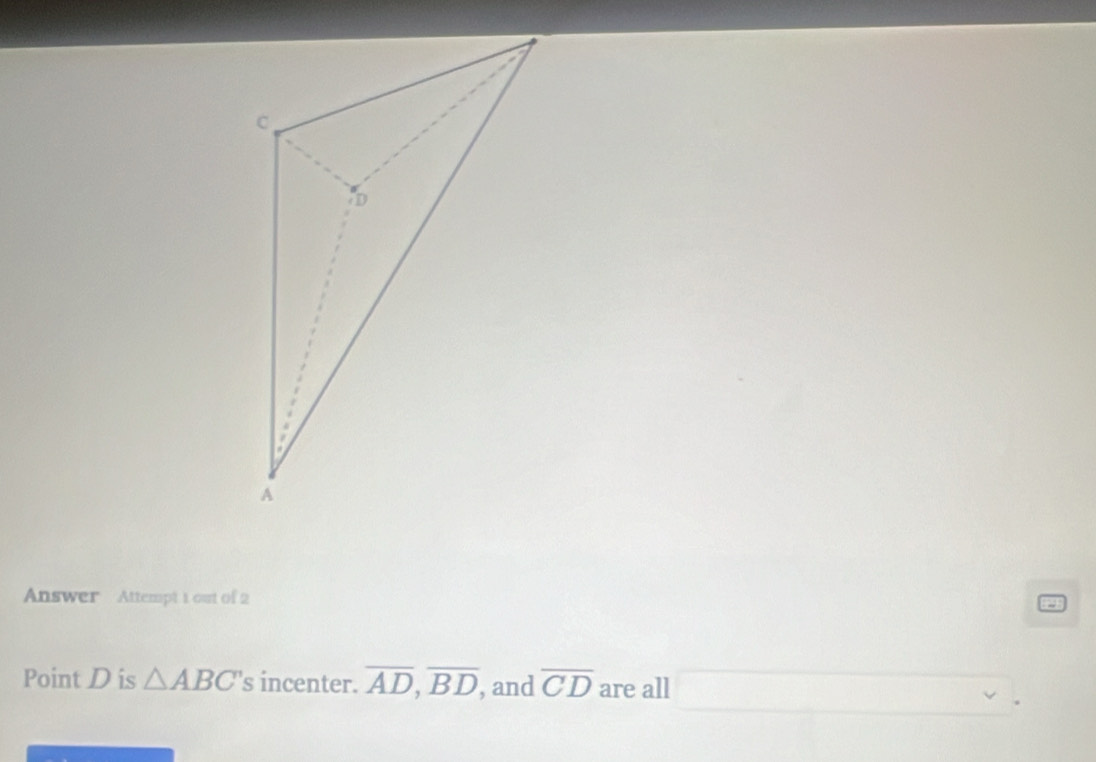 Answer Attempt 1 out of 2
Point D is △ ABC 's incenter. overline AD,overline BD , and overline CD are all □ .