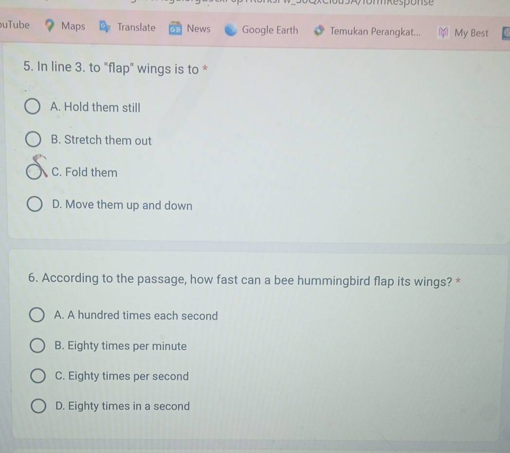 d5A/om kesponse
uTube Maps Translate News Google Earth Temukan Perangkat... My Best
5. In line 3. to "flap" wings is to *
A. Hold them still
B. Stretch them out
C. Fold them
D. Move them up and down
6. According to the passage, how fast can a bee hummingbird flap its wings? *
A. A hundred times each second
B. Eighty times per minute
C. Eighty times per second
D. Eighty times in a second