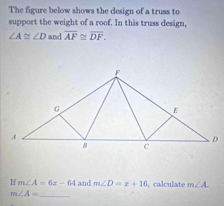 The figure below shows the design of a truss to 
support the weight of a roof. In this truss design,
∠ A≌ ∠ D and overline AF≌ overline DF. 
If m∠ A=6x-64 and m∠ D=x+16 , calculate m∠ A.
m∠ A= _