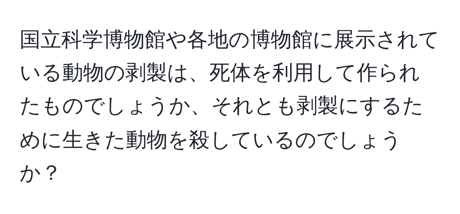 国立科学博物館や各地の博物館に展示されている動物の剥製は、死体を利用して作られたものでしょうか、それとも剥製にするために生きた動物を殺しているのでしょうか？