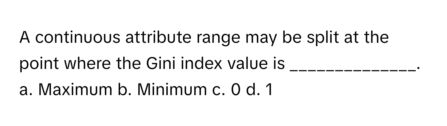 A continuous attribute range may be split at the point where the Gini index value is ______________.

a. Maximum b. Minimum c. 0 d. 1