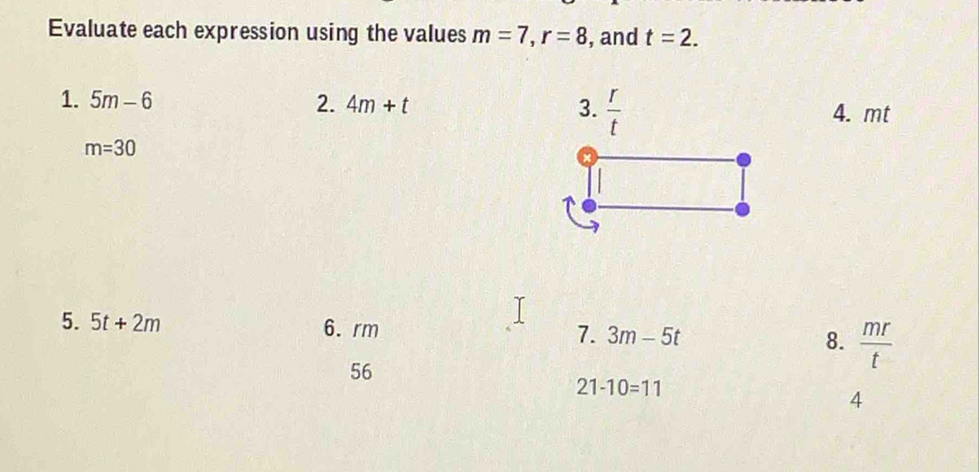 Evaluate each expression using the values m=7, r=8 , and t=2. 
1. 5m-6 2. 4m+t 3.  r/t 
4. mt
m=30
5. 5t+2m 6. rm 7. 3m-5t 8.  mr/t 
56
21-10=11
4