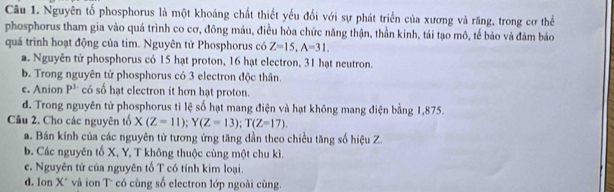 Nguyên tố phosphorus là một khoáng chất thiết yếu đối với sự phát triển của xương và răng, trong cơ thể
phosphorus tham gia vào quá trình co cơ, đông máu, điều hòa chức năng thận, thần kinh, tái tạo mô, tế bào và đảm bảo
quá trình hoạt động của tim. Nguyên tử Phosphorus có Z=15, A=31,
a. Nguyên tử phosphorus có 15 hạt proton, 16 hạt electron, 31 hạt neutron.
b. Trong nguyên từ phosphorus có 3 electron độc thân.
c. Anion P^3 có số hạt electron ít hơn hạt proton.
d. Trong nguyên tử phosphorus tỉ lệ số hạt mang điện và hạt không mang điện bằng 1,875.
Câu 2. Cho các nguyên tố X(Z=11); Y(Z=13); T(Z=17).
a. Bán kính của các nguyên tử tương ứng tăng dần theo chiều tăng số hiệu Z.
b. Các nguyên tố X, Y, T không thuộc cùng một chu kì.
c. Nguyên tử của nguyên tố T có tính kim loại.
d. Ilon X * và ion T* có cùng số electron lớp ngoài cùng.