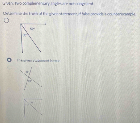 Given: Two complementary angles are not congruent.
Determine the truth of the given statement, if false provide a counterexample.
. The given statement is true.
45°
45°