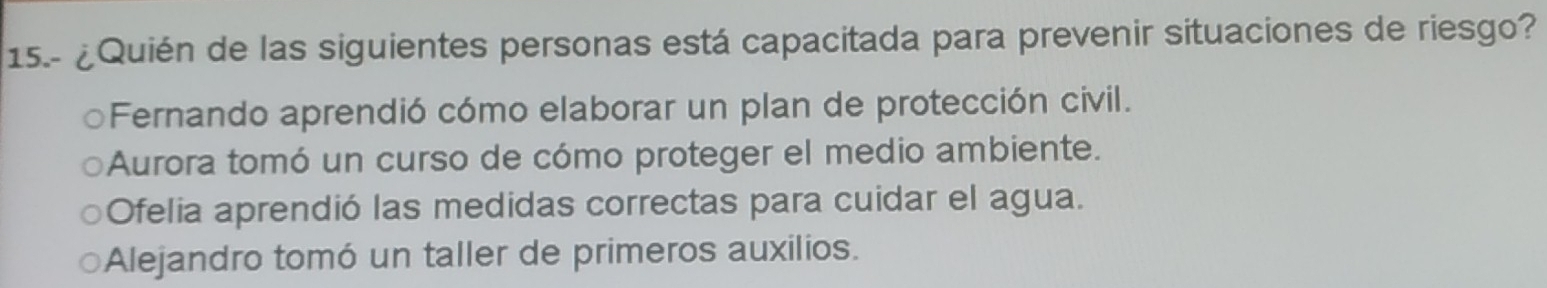 15.- ¿Quién de las siguientes personas está capacitada para prevenir situaciones de riesgo?
Fernando aprendió cómo elaborar un plan de protección civil.
Aurora tomó un curso de cómo proteger el medio ambiente.
Ofelia aprendió las medidas correctas para cuidar el agua.
Alejandro tomó un taller de primeros auxilios.