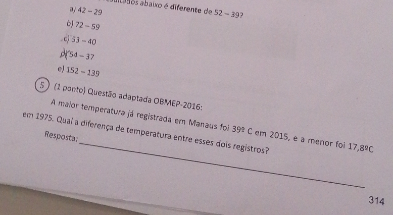 altados abaixo é diferente de 52-39 ?
a) 42-29
b) 72-59
c) 53-40
54-37
e) 152-139
5 ) (1 ponto) Questão adaptada OBMEP-2016:
_
A maior temperatura já registrada em Manaus foi 39^(_ circ)C em 2015, e a menor foi 17,8^(_ circ)C
em 1975. Qual a diferença de temperatura entre esses dois registros?
Resposta:
314