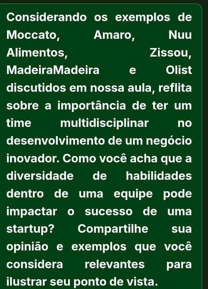 Considerando os exemplos de 
Moccato, Amaro, Nuu 
Alimentos, Zissou, 
MadeiraMadeira e Olist 
discutidos em nossa aula, reflita 
sobre a importância de ter um 
time multidisciplinar no 
desenvolvimento de um negócio 
inovador. Como você acha que a 
diversidade de habilidades 
dentro de uma equipe pode 
impactar o sucesso de uma 
startup? Compartilhe sua 
opinião e exemplos que você 
considera relevantes para 
ilustrar seu ponto de vista.