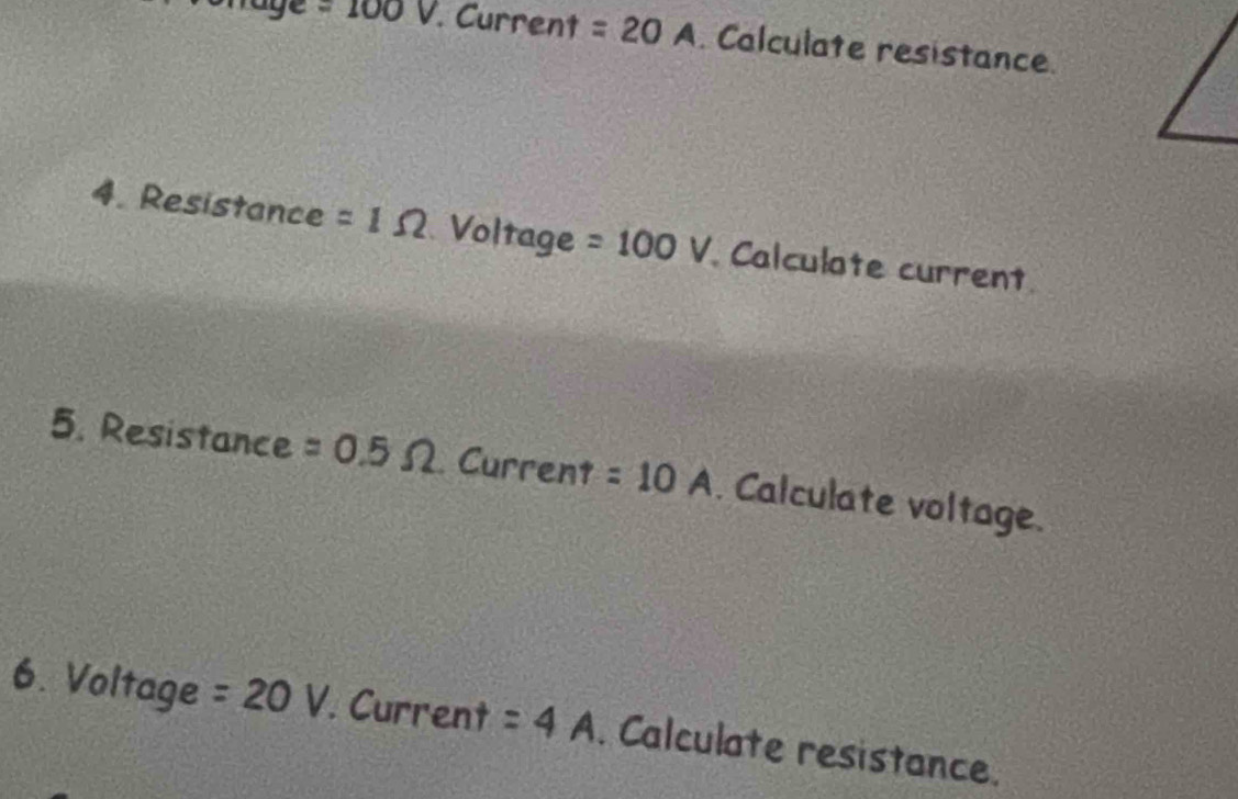 age =100V. Current =20A. Calculate resistance. 
4. Resistance =1Omega Voltage =100V Calculate current 
5. Resistance =0.5Omega Current =10A. Calculate voltage. 
6. Voltage =20V. Current =4A. Calculate resistance.