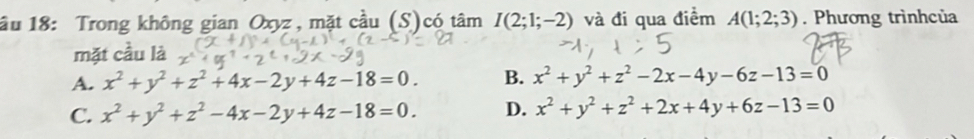 ầu 18: Trong không gian Oxyz , mặt cầu (S)có tâm I(2;1;-2) và đi qua điểm A(1;2;3). Phương trìnhcủa
mặt cầu là
A. x^2+y^2+z^2+4x-2y+4z-18=0. B. x^2+y^2+z^2-2x-4y-6z-13=0
C. x^2+y^2+z^2-4x-2y+4z-18=0. D. x^2+y^2+z^2+2x+4y+6z-13=0