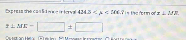 Express the confidence interval 424.3 <506.7 in the form of x± ME.
overline x± ME=□ ± □
Question Helo: Video A Message instructor O Post to forum