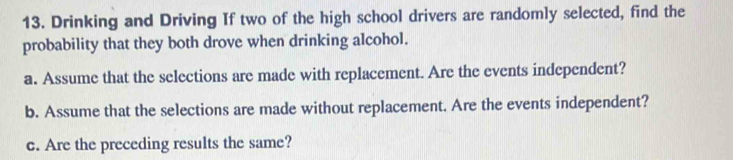 Drinking and Driving If two of the high school drivers are randomly selected, find the 
probability that they both drove when drinking alcohol. 
a. Assume that the selections are made with replacement. Are the events independent? 
b. Assume that the selections are made without replacement. Are the events independent? 
c. Are the preceding results the same?