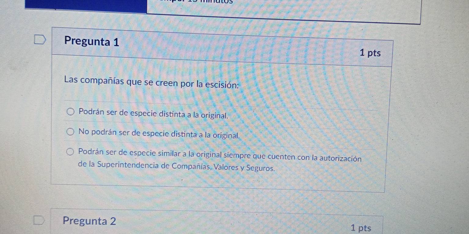Pregunta 1
1 pts
Las compañías que se creen por la escisión:
Podrán ser de especie distinta a la original.
No podrán ser de especie distinta a la original.
Podrán ser de especie similar a la original siempre que cuenten con la autorización
de la Superintendencia de Compañías, Valores y Seguros.
Pregunta 2
1 pts