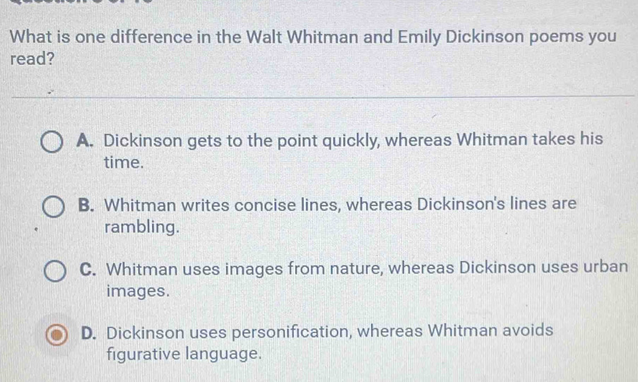 What is one difference in the Walt Whitman and Emily Dickinson poems you
read?
A. Dickinson gets to the point quickly, whereas Whitman takes his
time.
B. Whitman writes concise lines, whereas Dickinson's lines are
rambling.
C. Whitman uses images from nature, whereas Dickinson uses urban
images.
D. Dickinson uses personification, whereas Whitman avoids
figurative language.