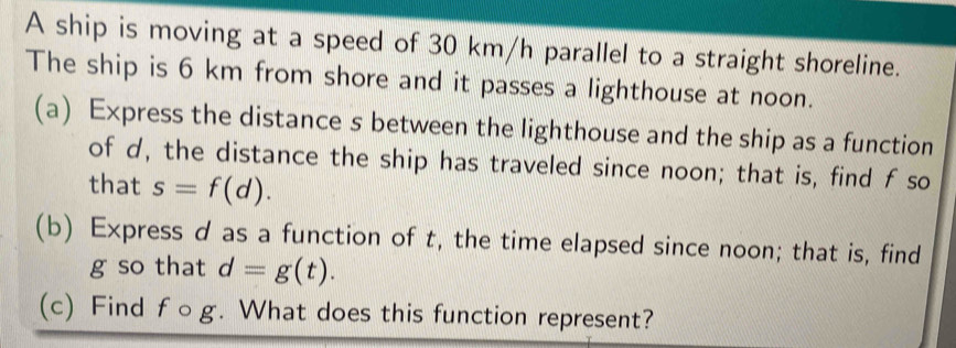 A ship is moving at a speed of 30 km/h parallel to a straight shoreline. 
The ship is 6 km from shore and it passes a lighthouse at noon. 
(a) Express the distance s between the lighthouse and the ship as a function 
of d, the distance the ship has traveled since noon; that is, find f so 
that s=f(d). 
(b) Express d as a function of t, the time elapsed since noon; that is, find
g so that d=g(t). 
(c) Find f○g. What does this function represent?