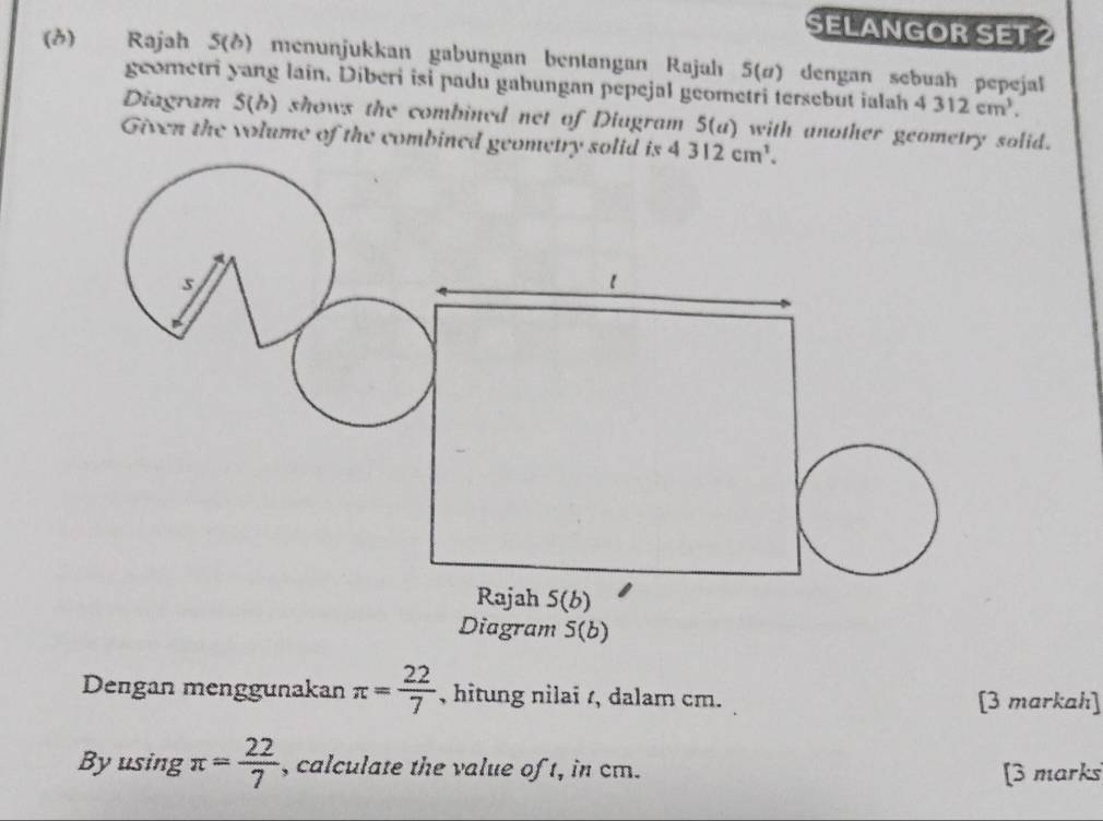 SELANGOR SET2 
(3) Rajah 5(ð) menunjukkan gabungan bentangan Rajah 5(ø) dengan sebuah pepejal 
geometri yang lain. Diberi isi padu gabungan pepejal geometri tersebut ialah 4312cm^3. 
Diagram 5(b) shows the combined net of Diugram 5(u) with another geometry solid. 
Given the volume of the combined geometry solid is 4 312cm^1. 
s 
1 
Rajah S(b) 
Diagram 5(b) 
Dengan menggunakan π = 22/7  , hitung nilai t, dalam cm. [3 markah] 
Byusing π = 22/7  , calculate the value of t, in cm. 
[3 marks