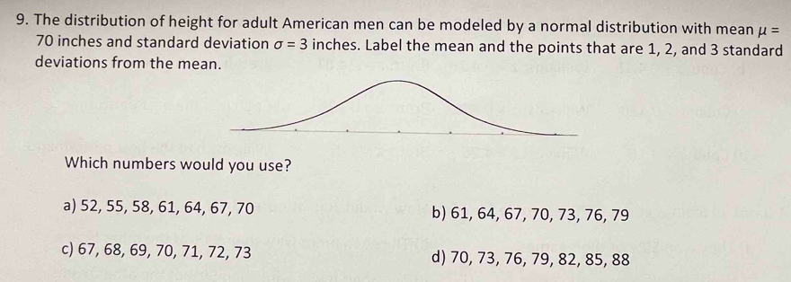 The distribution of height for adult American men can be modeled by a normal distribution with mean mu =
70 inches and standard deviation sigma =3 inches. Label the mean and the points that are 1, 2, and 3 standard
deviations from the mean.
Which numbers would you use?
a) 52, 55, 58, 61, 64, 67, 70 b) 61, 64, 67, 70, 73, 76, 79
c) 67, 68, 69, 70, 71, 72, 73 d) 70, 73, 76, 79, 82, 85, 88