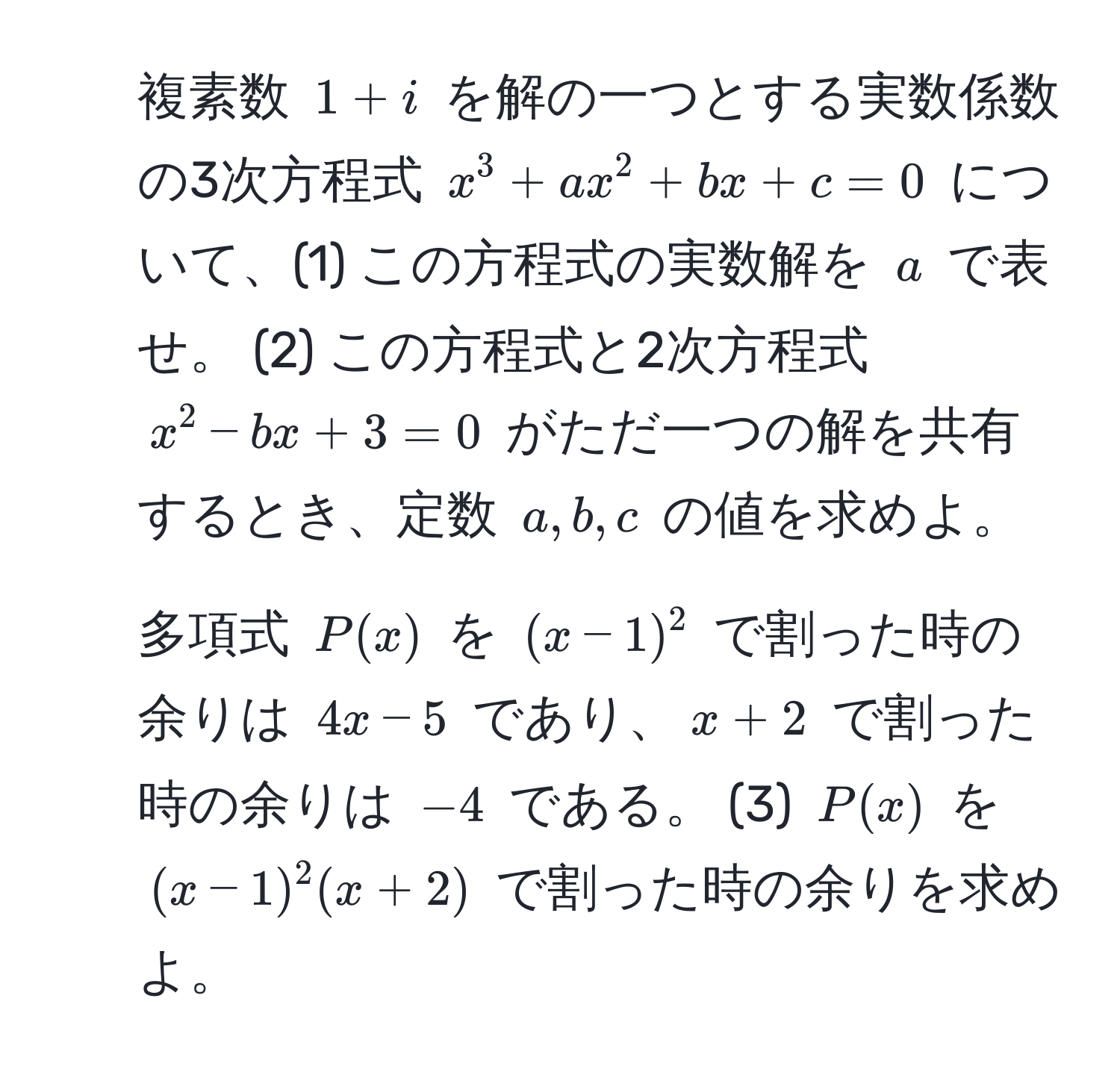 複素数 (1+i) を解の一つとする実数係数の3次方程式 (x^3 + ax^2 + bx + c = 0) について、(1) この方程式の実数解を (a) で表せ。 (2) この方程式と2次方程式 (x^2 - bx + 3 = 0) がただ一つの解を共有するとき、定数 (a, b, c) の値を求めよ。
2. 多項式 (P(x)) を ((x-1)^2) で割った時の余りは (4x-5) であり、(x+2) で割った時の余りは (-4) である。 (3) (P(x)) を ((x-1)^2(x+2)) で割った時の余りを求めよ。