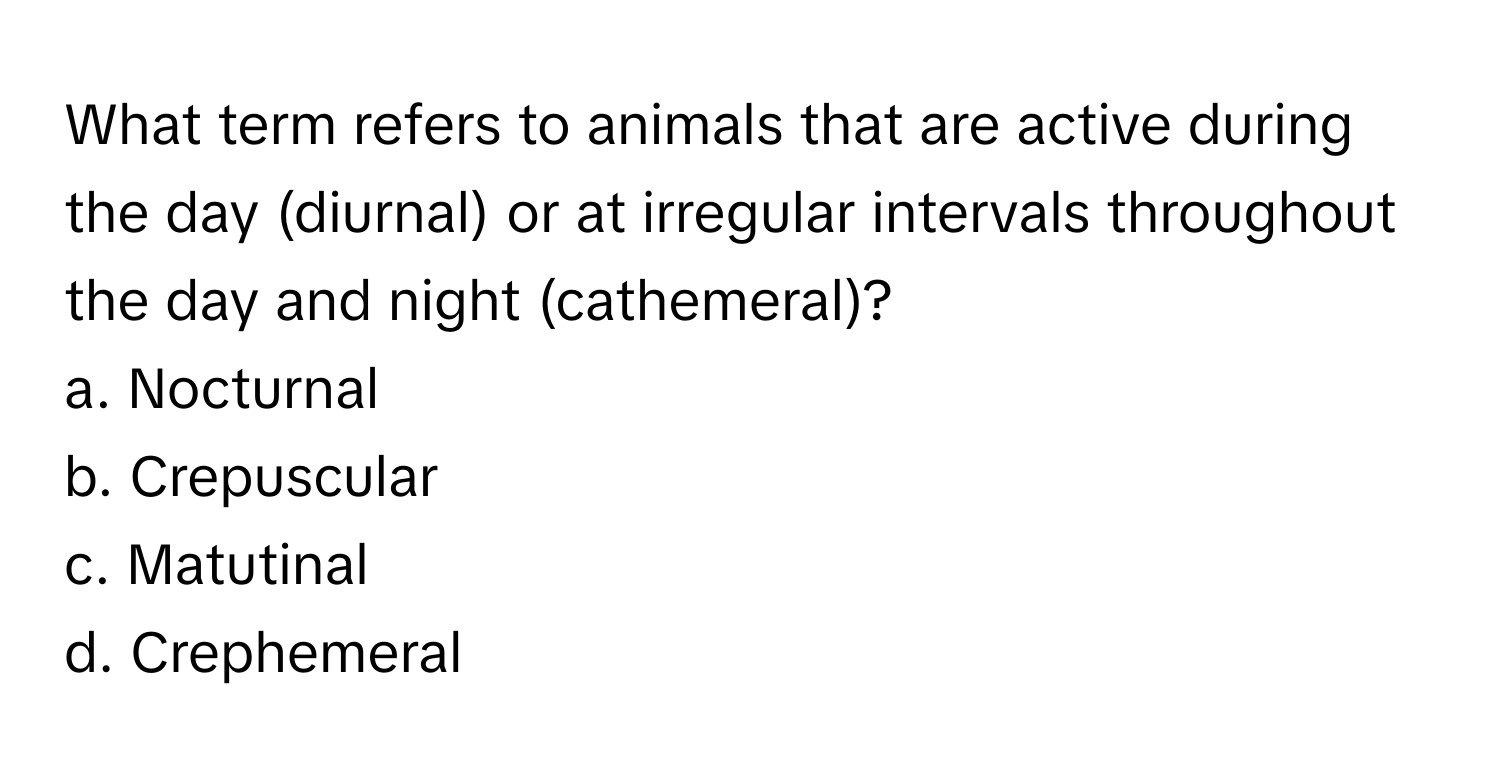 What term refers to animals that are active during the day (diurnal) or at irregular intervals throughout the day and night (cathemeral)?

a. Nocturnal
b. Crepuscular
c. Matutinal
d. Crephemeral