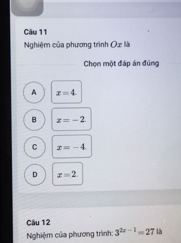 Nghiệm của phương trình Ox là
Chọn một đáp án đúng
A x=4.
B x=-2.
C x=-4.
D x=2. 
Câu 12
Nghiệm của phương trình: 3^(2x-1)=27 là