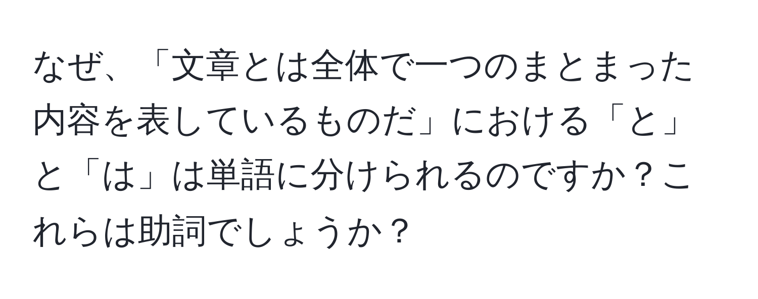 なぜ、「文章とは全体で一つのまとまった内容を表しているものだ」における「と」と「は」は単語に分けられるのですか？これらは助詞でしょうか？