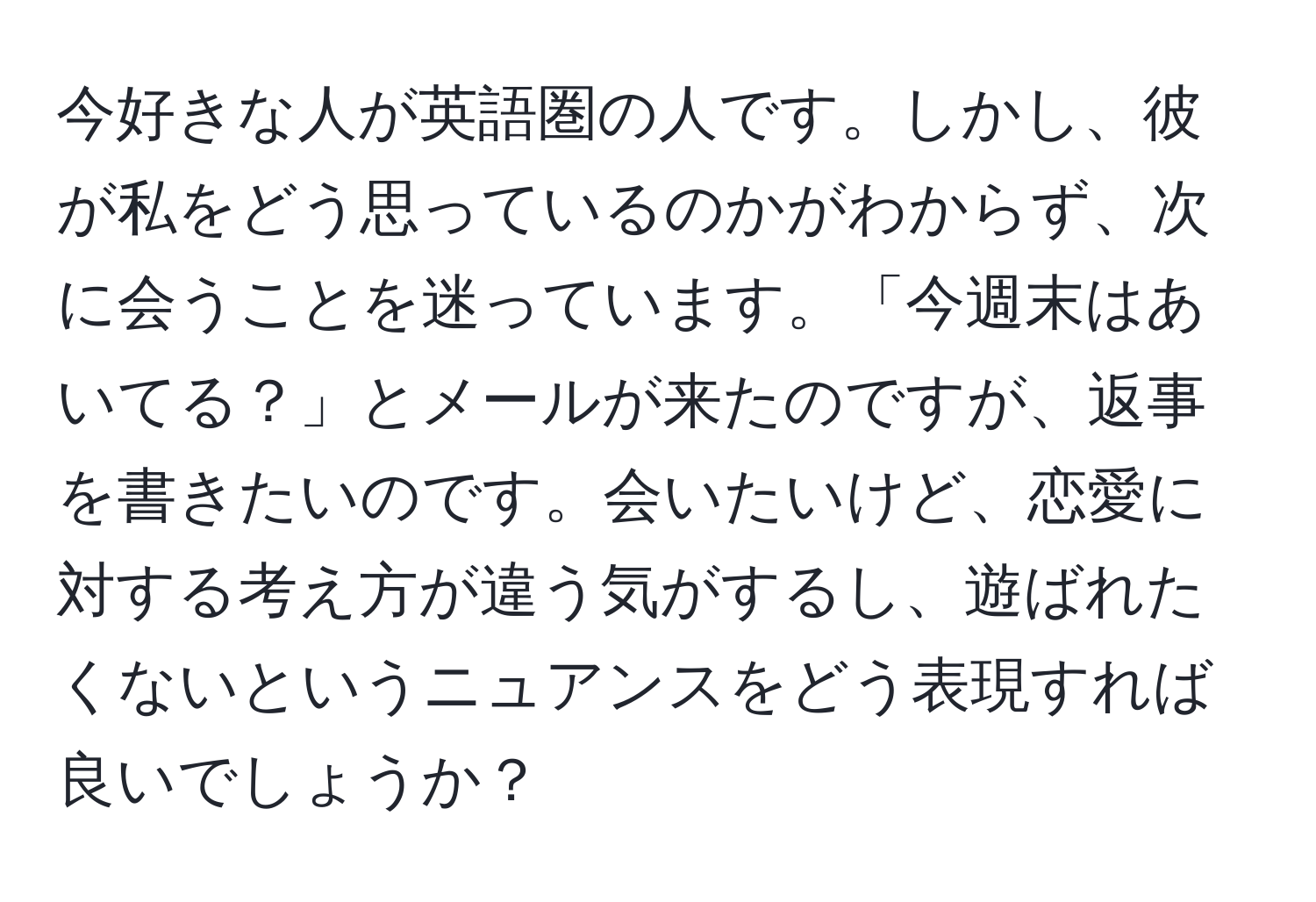 今好きな人が英語圏の人です。しかし、彼が私をどう思っているのかがわからず、次に会うことを迷っています。「今週末はあいてる？」とメールが来たのですが、返事を書きたいのです。会いたいけど、恋愛に対する考え方が違う気がするし、遊ばれたくないというニュアンスをどう表現すれば良いでしょうか？