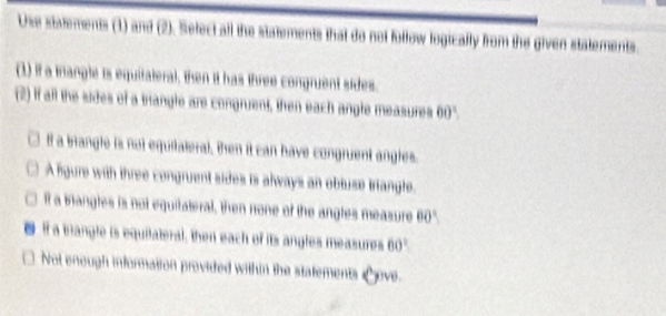 Use statements (1) and (2). Select all the statements that do not follow logically from the given statements.
(1) if a trangle is equitateral, then it has three congruent sides.
(2) if aft the sides of a trangle are congruent, then each angle measures 60°.
If a brangle is not equitaleral, then it can have congruent angles.
A fgure with three congruent sides is always an obtuse triangle.
it a blangles is not equitateral, then none of the angles measure 60°
If a brangle is equilateral, then each of its angles measures 60°

Not enough information provided within the statements Love.