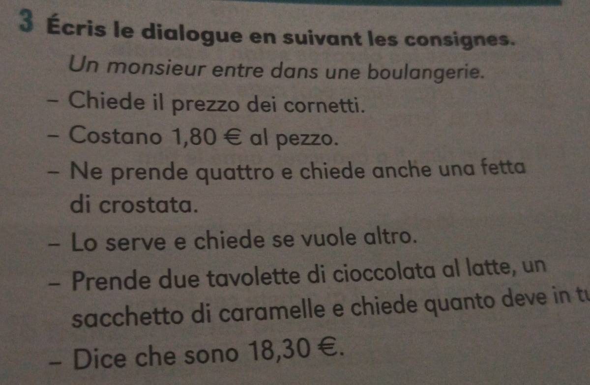 3 Écris le dialogue en suivant les consignes. 
Un monsieur entre dans une boulangerie. 
- Chiede il prezzo dei cornetti. 
- Costano 1,80 € al pezzo. 
- Ne prende quattro e chiede anche una fetta 
di crostata. 
- Lo serve e chiede se vuole altro. 
- Prende due tavolette di cioccolata al latte, un 
sacchetto di caramelle e chiede quanto deve in tu 
- Dice che sono 18,30 €.