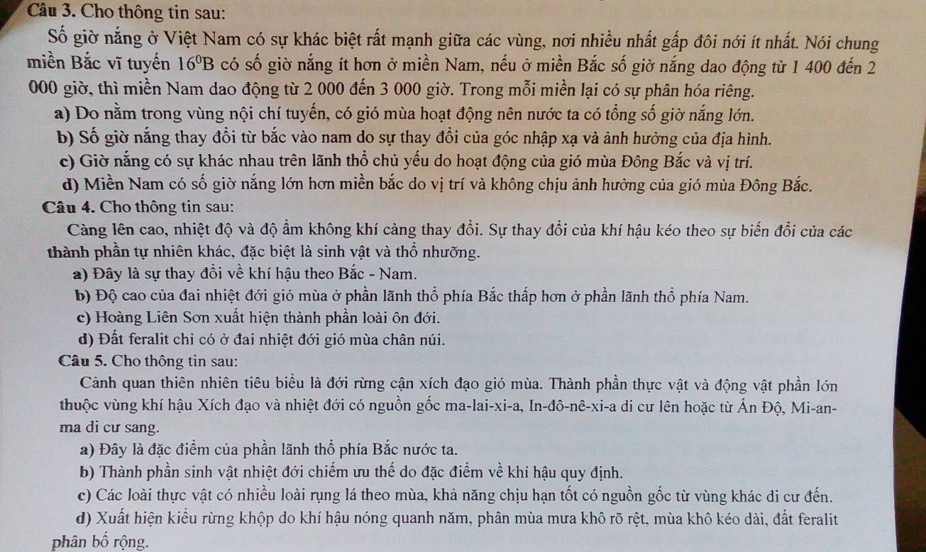 Cho thông tin sau:
Số giờ nắng ở Việt Nam có sự khác biệt rất mạnh giữa các vùng, nơi nhiều nhất gấp đôi nới ít nhất. Nói chung
miền Bắc vĩ tuyến 16^0B có số giờ nắng ít hơn ở miền Nam, nếu ở miền Bắc số giờ nắng dao động từ 1 400 đến 2
000 giờ, thì miền Nam dao động từ 2 000 đến 3 000 giờ. Trong mỗi miền lại có sự phân hóa riêng.
a) Do nằm trong vùng nội chí tuyến, có gió mùa hoạt động nên nước ta có tổng số giờ nắng lớn.
b) Số giờ nắng thay đổi từ bắc vào nam do sự thay đổi của góc nhập xạ và ảnh hưởng của địa hình.
c) Giờ nắng có sự khác nhau trên lãnh thổ chủ yếu do hoạt động của gió mùa Đông Bắc và vị trí.
d) Miền Nam có số giờ nắng lớn hơn miền bắc do vị trí và không chịu ảnh hưởng của gió mùa Đông Bắc.
Câu 4. Cho thông tin sau:
Càng lên cao, nhiệt độ và độ ẩm không khí càng thay đổi. Sự thay đổi của khí hậu kéo theo sự biến đổi của các
thành phần tự nhiên khác, đặc biệt là sinh vật và thổ nhưỡng.
a) Đây là sự thay đồi về khí hậu theo Bắc - Nam.
b) Độ cao của đai nhiệt đới gió mùa ở phần lãnh thổ phía Bắc thấp hơn ở phần lãnh thổ phía Nam.
c) Hoàng Liên Sơn xuất hiện thành phần loài ôn đới.
d) Đất feralit chi có ở đai nhiệt đới gió mùa chân núi.
Câu 5. Cho thông tin sau:
Cảnh quan thiên nhiên tiêu biểu là đới rừng cận xích đạo gió mùa. Thành phần thực vật và động vật phần lớn
thuộc vùng khí hậu Xích đạo và nhiệt đới có nguồn gốc ma-lai-xi-a, In-đô-nê-xi-a di cư lên hoặc từ Ấn Độ, Mi-an-
ma di cư sang.
a) Đây là đặc điểm của phần lãnh thổ phía Bắc nước ta.
b) Thành phần sinh vật nhiệt đới chiếm ưu thế do đặc điểm về khí hậu quy định.
c) Các loài thực vật có nhiều loài rụng lá theo mùa, khả năng chịu hạn tốt có nguồn gốc từ vùng khác di cư đến.
d) Xuất hiện kiểu rừng khộp do khí hậu nóng quanh năm, phân mùa mưa khô rõ rệt, mùa khô kéo dài, đất feralit
phân bố rộng.