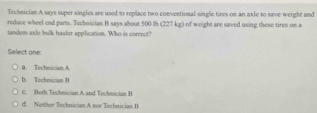 Technician A says super singles are used to replace two conventional single tires on an axle to save weight and
reduce wheel end parts. Technician B says about 500 Ib (227 kg) of weight are saved using these tires on a
tandem axle bulk hauler application. Who is correct?
Select one:
a. Technician A
b. Technician B
c. Both Technician A and Technician B
d Neither Technician A nor Technician B