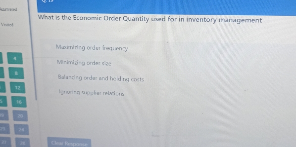 Answered
What is the Economic Order Quantity used for in inventory management
Visited
Maximizing order frequency
4 Minimizing order size
8 Balancing order and holding costs
12 Ignoring supplier relations
5 16
9 20
23 24
Z7 28 Clear Response