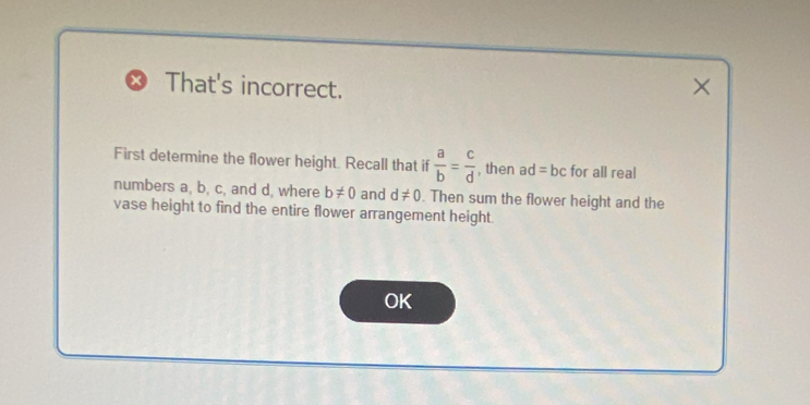 That's incorrect. 
× 
First determine the flower height. Recall that if  a/b = c/d  , then ad=bc for all real 
numbers a, b, c, and d, where b!= 0 and d!= 0. Then sum the flower height and the 
vase height to find the entire flower arrangement height. 
OK