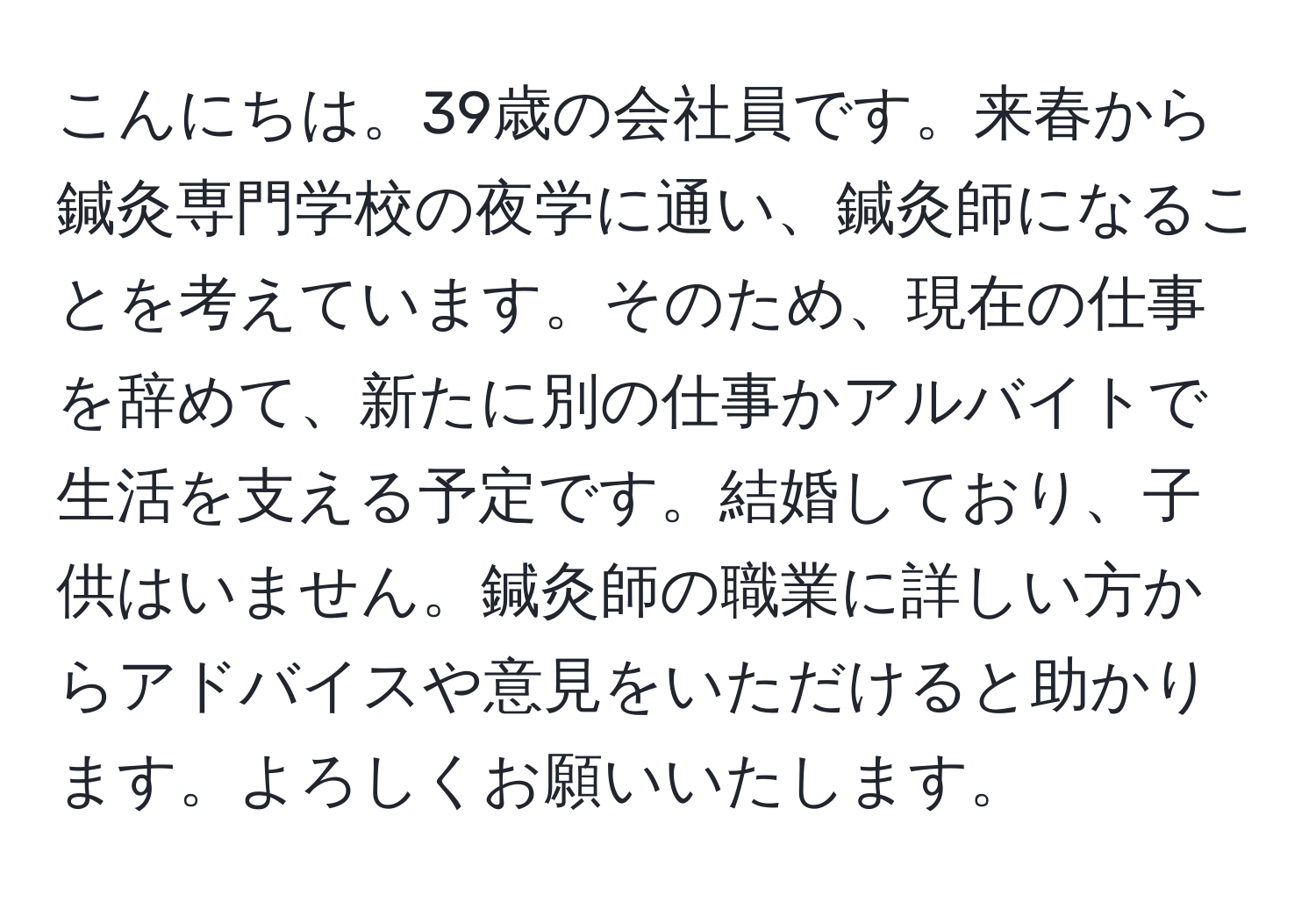 こんにちは。39歳の会社員です。来春から鍼灸専門学校の夜学に通い、鍼灸師になることを考えています。そのため、現在の仕事を辞めて、新たに別の仕事かアルバイトで生活を支える予定です。結婚しており、子供はいません。鍼灸師の職業に詳しい方からアドバイスや意見をいただけると助かります。よろしくお願いいたします。