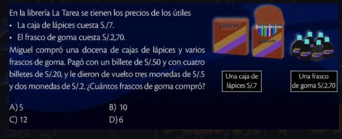 En la librería La Tarea se tienen los precios de los útiles
La caja de lápices cuesta S./7. Lapices 
El frasco de goma cuesta S/.2,70. Lopices
Miguel compró una docena de cajas de lápices y varios
frascos de goma. Pagó con un billete de S/.50 y con cuatro
billetes de S/.20, y le dieron de vuelto tres monedas de S/.5 Una caja de Una frasco
y dos monedas de S/.2. ¿Cuántos frascos de goma compró? lápices S/. 7 de goma S/.2,70
A) 5 B) 10
C) 12 D) 6