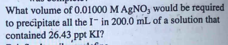 What volume of 0.01000 MAgNO_3 would be required 
to precipitate all the I^- in 200.0 mL of a solution that 
contained 26.43 ppt KI?