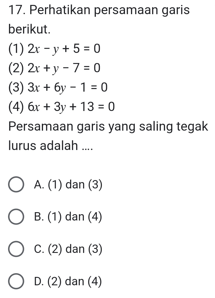 Perhatikan persamaan garis
berikut.
(1) 2x-y+5=0
(2) 2x+y-7=0
(3) 3x+6y-1=0
(4) 6x+3y+13=0
Persamaan garis yang saling tegak
lurus adalah ....
A. (1) dan (3)
B. (1) dan (4)
C. (2) dan (3)
D. (2) dan (4)