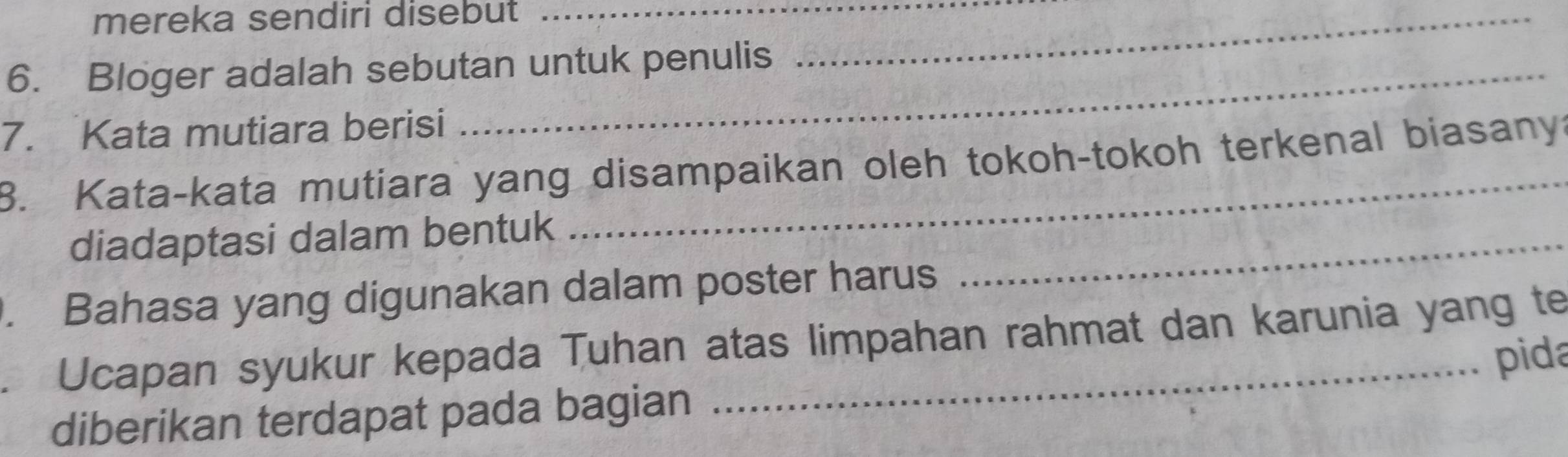 mereka sendiri disebut__ 
6. Bloger adalah sebutan untuk penulis 
7. Kata mutiara berisi 
8. Kata-kata mutiara yang disampaikan oleh tokoh-tokoh terkenal biasany? 
diadaptasi dalam bentuk_ 
. Bahasa yang digunakan dalam poster harus 
Ucapan syukur kepada Tuhan atas limpahan rahmat dan karunia yang te 
pida 
diberikan terdapat pada bagian