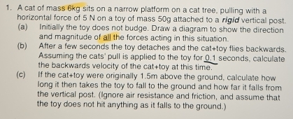 A cat of mass 6kg sits on a narrow platform on a cat tree, pulling with a 
horizontal force of 5 N on a toy of mass 50g attached to a rigid vertical post. 
(a) Initially the toy does not budge. Draw a diagram to show the direction 
and magnitude of all the forces acting in this situation. 
(b) After a few seconds the toy detaches and the cat+toy flies backwards. 
Assuming the cats' pull is applied to the toy for 0.1 seconds, calculate 
the backwards velocity of the cat+toy at this time. 
(c) If the cat+toy were originally 1.5m above the ground, calculate how 
long it then takes the toy to fall to the ground and how far it falls from 
the vertical post. (Ignore air resistance and friction, and assume that 
the toy does not hit anything as it falls to the ground.)