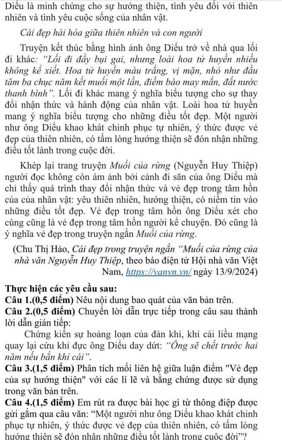 Diểu là minh chứng cho sự hướng thiện, tình yêu đối với thiên
nhiên và tình yêu cuộc sống của nhân vật.
Cái đẹp hài hòa giữa thiên nhiên và con người
Truyện kết thúc bằng hình ảnh ông Diều trở về nhà qua lối
đi khác: “Lối đi đầy bụi gai, nhưng loài hoa tử huyền nhiều
không kể xiết. Hoa tử huyền màu trắng, vị mặn, nhỏ như đầu
tăm ba chục năm kết muối một lần, điềm báo may mắn, đất nước
thanh bình''. Lối đi khác mang ý nghĩa biểu tượng cho sự thay
đổi nhận thức và hành động của nhân vật. Loài hoa tử huyền
mang ý nghĩa biểu tượng cho những điều tốt đẹp. Một người
như ông Diều khao khát chinh phục tự nhiên, ý thức được vẻ
đẹp của thiên nhiên, có tấm lòng hướng thiện sẽ đón nhận những
điều tốt lành trong cuộc đời.
Khép lại trang truyện Muối của rừng (Nguyễn Huy Thiệp)
người đọc không còn ám ảnh bởi cảnh đi săn của ông Diều mà
chỉ thấy quá trình thay đổi nhận thức và vẻ đẹp trong tâm hồn
của của nhân vật: yêu thiên nhiên, hướng thiện, có niềm tin vào
những điều tốt đẹp. Vẻ đẹp trong tâm hồn ông Diều xét cho
cùng cũng là vẻ đẹp trong tâm hồn người kể chuyện. Đó cũng là
ý nghĩa vẻ đẹp trong truyện ngắn Muổi của rừng.
(Chu Thị Hảo, Cái đẹp trong truyện ngắn “Muối của rừng của
nhà văn Nguyễn Huy Thiệp, theo báo điện tử Hội nhà văn Việt
Nam, https://vanvn.vn/ ngày 13/9/2024)
Thực hiện các yêu cầu sau:
Câu 1.(0,5 điểm) Nêu nội dung bao quát của văn bản trên.
Câu 2.(0,5 điểm) Chuyển lời dẫn trực tiếp trong câu sau thành
lời dẫn gián tiếp:
Chứng kiến sự hoảng loạn của đàn khi, khi cái liều mạng
quay lại cứu khi đực ông Diều day dứt: “Ông sẽ chết trước hai
năm nếu bắn khỉ cái”.
Câu 3.(1,5 điểm) Phân tích mối liên hệ giữa luận điểm "Vẻ đẹp
của sự hướng thiện" với các lí lẽ và bằng chứng được sử dụng
trong văn bản trên.
Câu 4.(1,5 điểm) Em rút ra được bài học gì từ thông điệp được
gửi gắm qua câu văn: “Một người như ông Diều khao khát chinh
phục tự nhiên, ý thức được vẻ đẹp của thiên nhiên, có tấm lòng
hướng thiên sẽ đón nhân những điều tốt lành trong cuộc đời''?