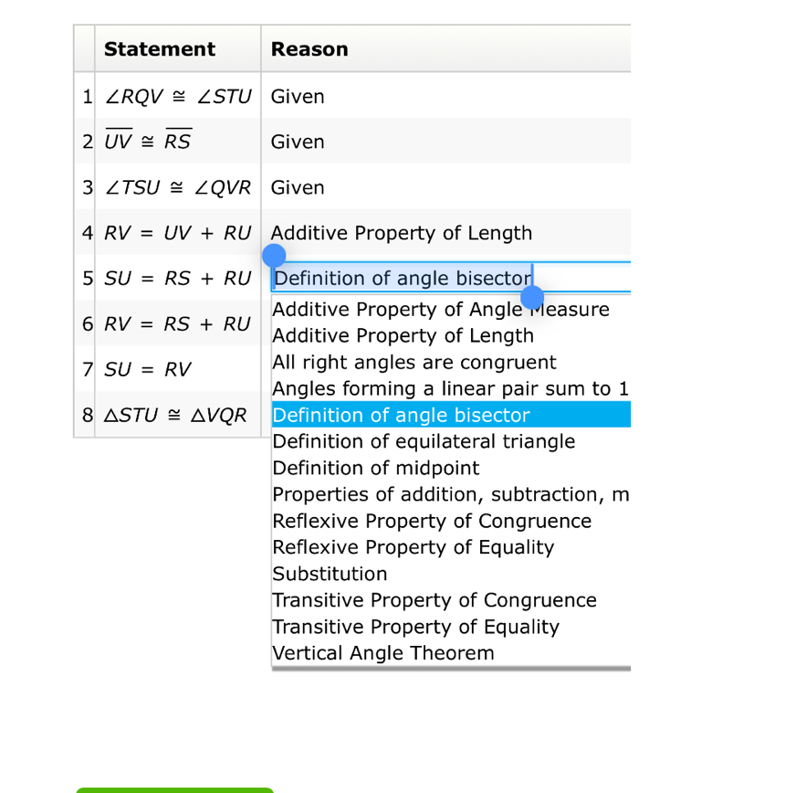 Statement Reason
1 ∠ RQV≌ ∠ STU Given
2 overline UV≌ overline RS Given
3 ∠ TSU≌ ∠ QVR Given
4 RV=UV+RU Additive Property of Length
5 SU=RS+RU Definition of angle bisector
Additive Property of Angle Measure
6 RV=RS+RU
Additive Property of Length
7 SU=RV All right angles are congruent
Angles forming a linear pair sum to 1
8 △ STU≌ △ VQR Definition of angle bisector
Definition of equilateral triangle
Definition of midpoint
Properties of addition, subtraction, m
Reflexive Property of Congruence
Reflexive Property of Equality
Substitution
Transitive Property of Congruence
Transitive Property of Equality
Vertical Angle Theorem