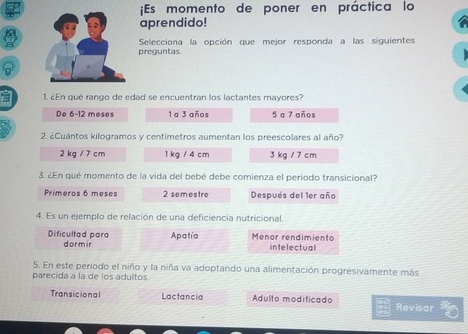 ¡Es momento de poner en práctica lo
aprendido!
Selecciona la opción que mejor responda a las siguientes
preguntas.
1. ¿En qué rango de edad se encuentran los lactantes mayores?
De 6-12 meses 1 a 3 años 5 a 7 años
2. ¿Cuántos kilogramos y centímetros aumentan los preescolares al año?
2 kg / 7 cm 1 kg / 4 cm 3 kg / 7 cm
3. ¿En qué momento de la vida del bebé debe comienza el periodo transicional?
Primeros 6 meses 2 semestre Después del 1er año
4. Es un ejemplo de relación de una deficiencia nutricional.
Dificultad para Apatía Menor rendimiento
dormir intelectual
5. En este periodo el niño y la niña va adoptando una alimentación progresivamente más
parecida a la de los adultos.
Transicional Lactancia Adulto modificado
Revisar