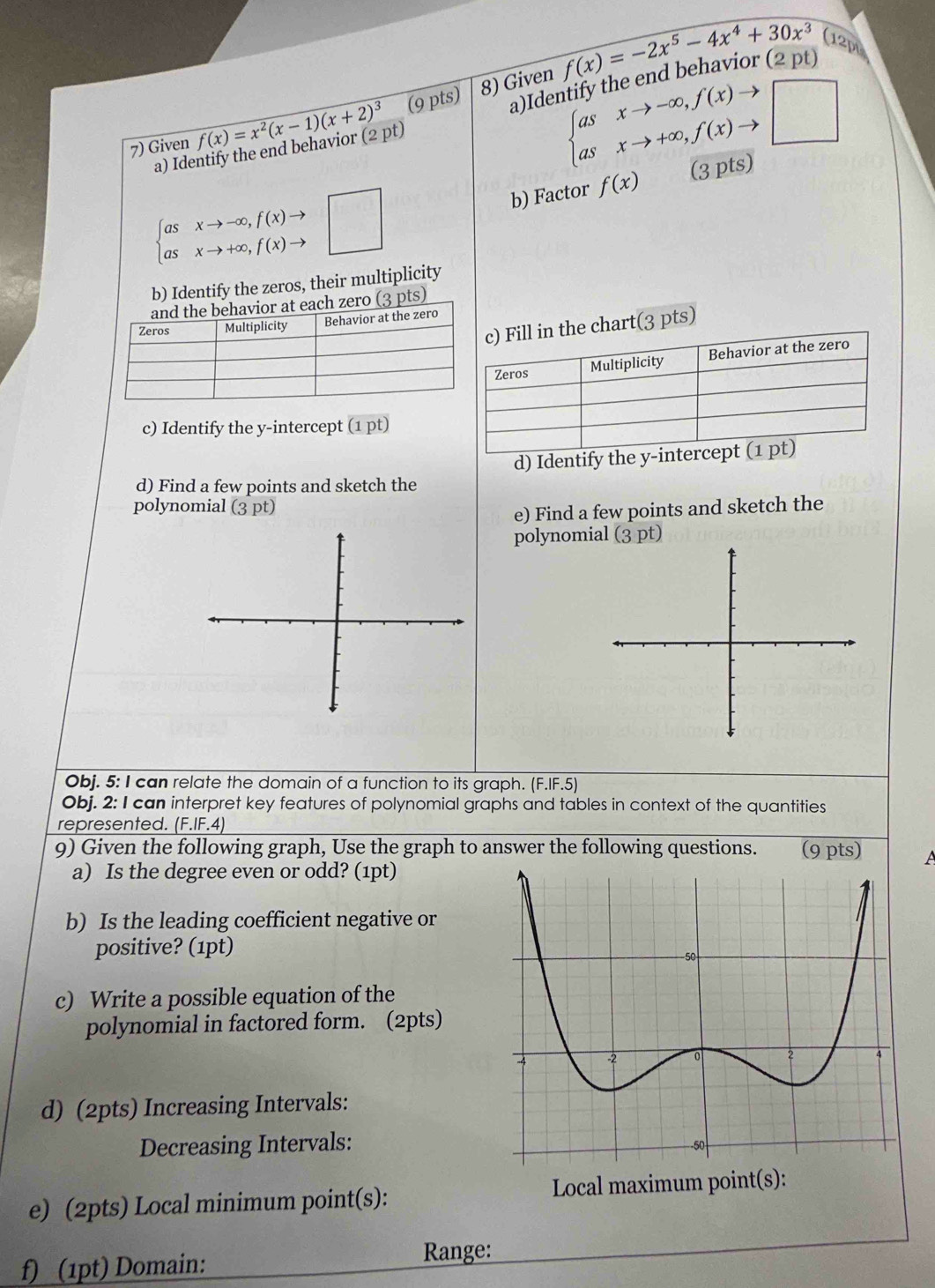 Given f(x)=x^2(x-1)(x+2)^3 (9 pts) 8) Given f(x)=-2x^5-4x^4+30x^3(12_D
beginarrayl asxto -∈fty ,f(x)to  asxto +∈fty ,f(x)to □ endarray.
a) Identify the end behavior (2 pt) a)Ider 2p
beginarrayl asxto -∈fty ,f(x)to  asxto +∈fty ,f(x)to endarray.  □ b) Factor f(x) (3 pts) 
b) Identify the zeros, their multiplicity 
ts) 
rt(3 pts) 
c) Identify the y-intercept ( 1D t) 
d) Identify the 
d) Find a few points and sketch the 
polynomial (3 pt) 
e) Find a few points and sketch the 
polynomial (3 pt) 
Obj. 5: I can relate the domain of a function to its graph. (F.IF.5) 
Obj. 2: I can interpret key features of polynomial graphs and tables in context of the quantities 
represented. (F.IF.4)
9) Given the following graph, Use the graph to answer the following questions. (9 pts) A 
a) Is the degree even or odd? (1pt) 
b) Is the leading coefficient negative or 
positive? (1pt) 
c) Write a possible equation of the 
polynomial in factored form. (2pts) 
d) (2pts) Increasing Intervals: 
Decreasing Intervals: 
e) (2pts) Local minimum point(s): Local maximum point(s): 
f) (1pt) Domain: Range: