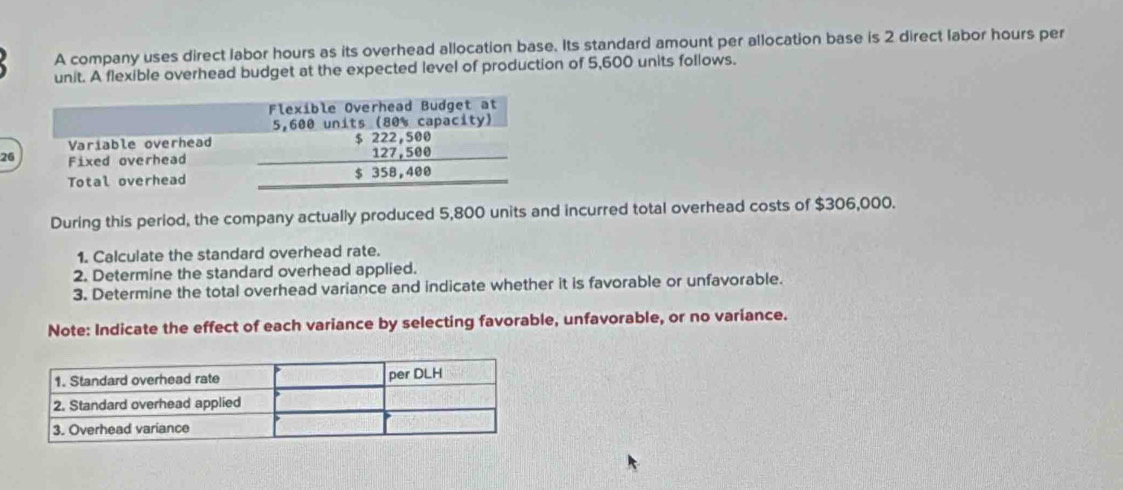 A company uses direct labor hours as its overhead allocation base. Its standard amount per allocation base is 2 direct labor hours per 
unit. A flexible overhead budget at the expected level of production of 5,600 units follows. 
26 
During this period, the company actually produced 5,800 units and incurred total overhead costs of $306,000. 
1. Calculate the standard overhead rate. 
2. Determine the standard overhead applied. 
3. Determine the total overhead variance and indicate whether it is favorable or unfavorable. 
Note: Indicate the effect of each variance by selecting favorable, unfavorable, or no variance.