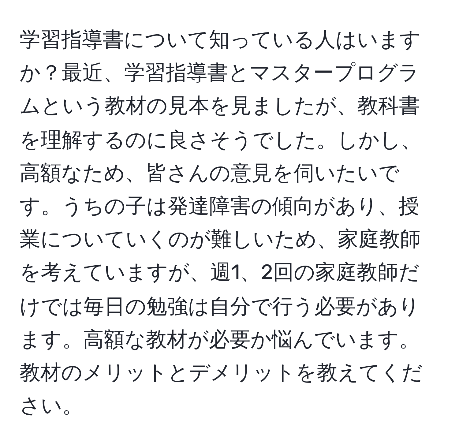 学習指導書について知っている人はいますか？最近、学習指導書とマスタープログラムという教材の見本を見ましたが、教科書を理解するのに良さそうでした。しかし、高額なため、皆さんの意見を伺いたいです。うちの子は発達障害の傾向があり、授業についていくのが難しいため、家庭教師を考えていますが、週1、2回の家庭教師だけでは毎日の勉強は自分で行う必要があります。高額な教材が必要か悩んでいます。教材のメリットとデメリットを教えてください。