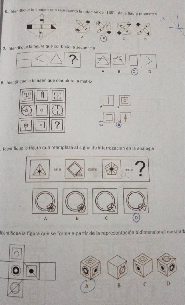 Identifique la imagen que representa la rotación de -135° de la figura propuesta.
A B C D
7. Identifique la figura que continúa la secuencia
?"
A B C D
8. Identifique la imagen que completa la matriz
A B
× ?
Identifique la figura que reemplaza al signo de interrogación en la analogia
es a como es a ?
A B C D
Identifique la figura que se forma a partir de la representación bidimensional mostrada
A B C D