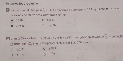 Resuelve los problemas.
1 La manzana de Joe pesa  4/5  de ib. La manzana de Marta pesa 0.5 lb. ¿Cuánto más que la
manzana de Marta pesa la manzana de Joe?
A 0.3 1b C 0.8 lb
B 0.75 lb D 1.25 lb
2 A las 2:30 a. m. la temperatura en Joelle es 3°F. La temperatura desciende  3/4  de grado en
30 minutos. ¿Cuál es la temperatura en Joelle a las 3:00 a. m.?
A 2.overline 2^((circ)F C 3.75^circ)F
B 2.25°F D 3.overline 7°F