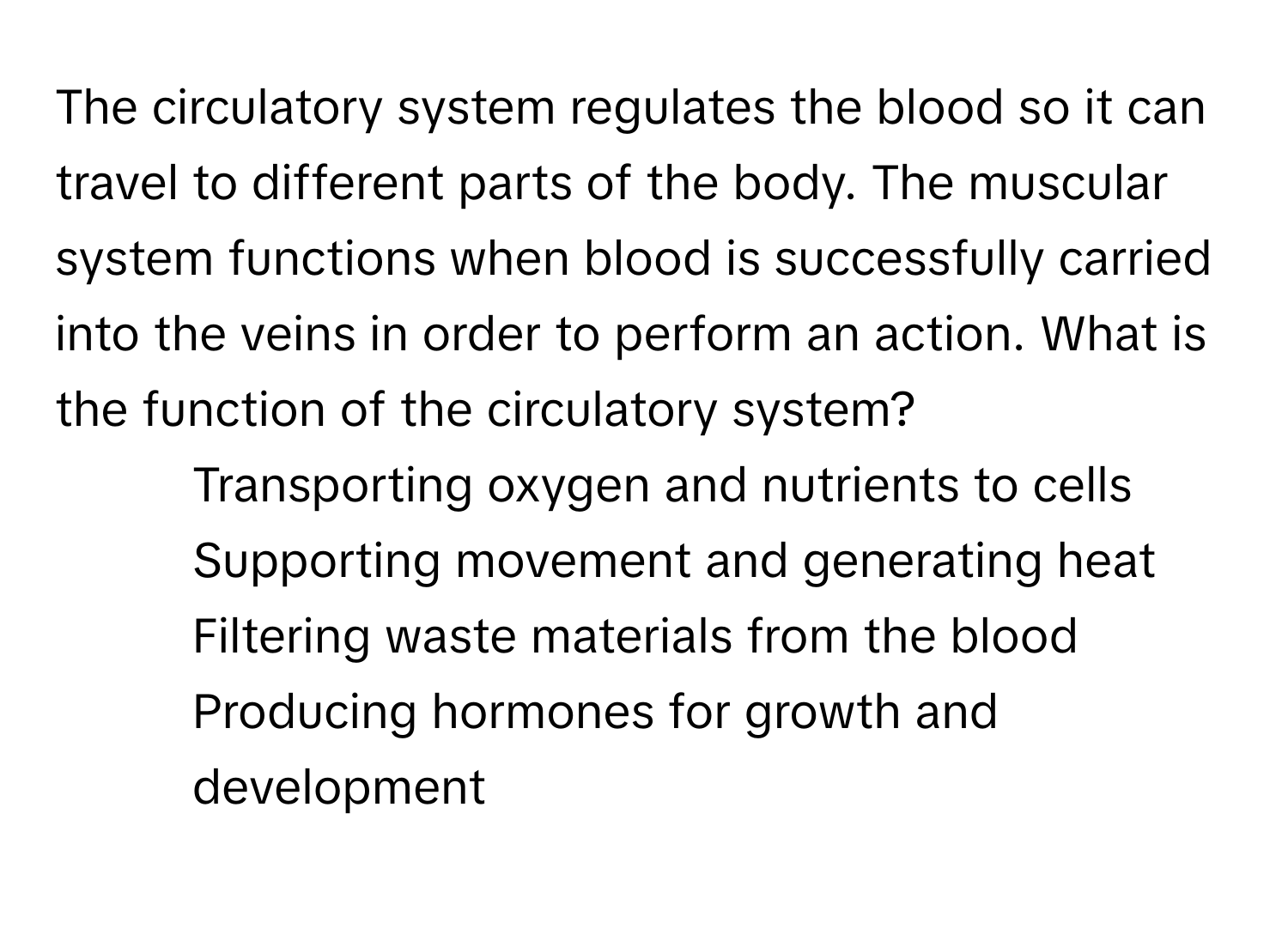 The circulatory system regulates the blood so it can travel to different parts of the body. The muscular system functions when blood is successfully carried into the veins in order to perform an action. What is the function of the circulatory system?

1) Transporting oxygen and nutrients to cells
2) Supporting movement and generating heat
3) Filtering waste materials from the blood
4) Producing hormones for growth and development