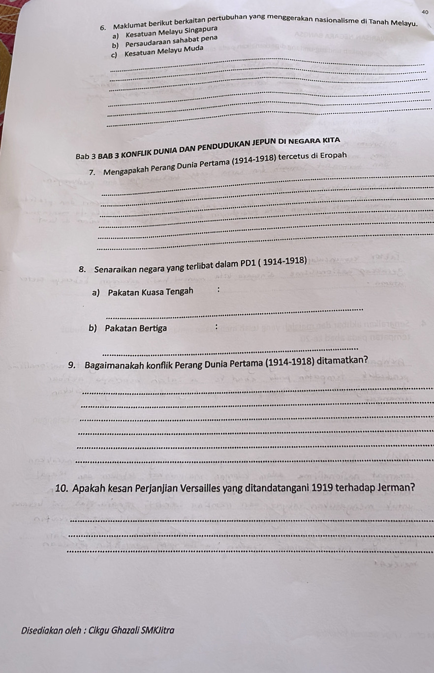 40 
6. Maklumat berikut berkaitan pertubuhan yang menggerakan nasionalisme di Tanah Melayu 
a) Kesatuan Melayu Singapura 
b) Persaudaraan sahabat pena 
_ 
c) Kesatuan Melayu Muda 
_ 
_ 
_ 
_ 
_ 
Bab 3 BAB 3 KONFLIK DUNIA DAN PENDUDUKAN JEPUN DI NEGARA KITA 
_ 
7. Mengapakah Perang Dunia Pertama (1914-1918) tercetus di Eropah 
_ 
_ 
_ 
_ 
_ 
8. Senaraikan negara yang terlibat dalam PD1 ( 1914-1918) 
a) Pakatan Kuasa Tengah 
_ 
b) Pakatan Bertiga 
_ 
9. Bagaimanakah konflik Perang Dunia Pertama (1914-1918) ditamatkan? 
_ 
_ 
_ 
_ 
_ 
_ 
10. Apakah kesan Perjanjian Versailles yang ditandatangani 1919 terhadap Jerman? 
_ 
_ 
_ 
Disediakan oleh : Cikgu Ghazali SMKJitra