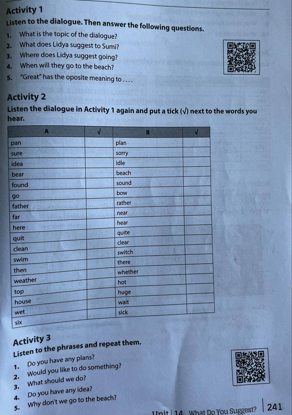 Activity 1 
Listen to the dialogue. Then answer the following questions. 
1. What is the topic of the dialogue? 
2. What does Lidya suggest to Sumi? 
3. Where does Lidya suggest going? 
4. When will they go to the beach? 
5. “Great” has the oposite meaning to . . . . 
Activity 2 
Listen the dialogue in Activity 1 again and put a tick (√) next to the words you 
hear. 
p 
s 
i 
Activity 3 
Listen to the phrases and repeat them. 
1. Do you have any plans? 
2. Would you like to do something? 
3. What should we do? 
4. Do you have any idea? 
5. Why don't we go to the beach? 
Unit | 14 What Do You Suggest? 241